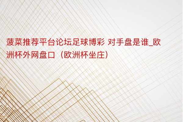 菠菜推荐平台论坛足球博彩 对手盘是谁_欧洲杯外网盘口（欧洲杯坐庄）