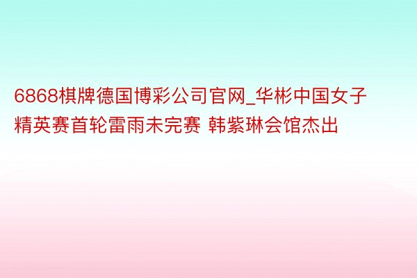 6868棋牌德国博彩公司官网_华彬中国女子精英赛首轮雷雨未完赛 韩紫琳会馆杰出