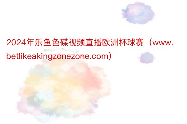 2024年乐鱼色碟视频直播欧洲杯球赛（www.betlikeakingzonezone.com）