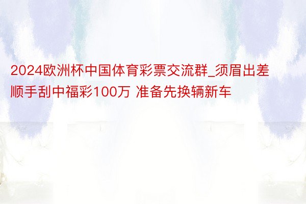 2024欧洲杯中国体育彩票交流群_须眉出差顺手刮中福彩100万 准备先换辆新车