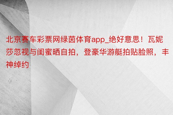 北京赛车彩票网绿茵体育app_绝好意思！瓦妮莎忽视与闺蜜晒自拍，登豪华游艇拍贴脸照，丰神绰约