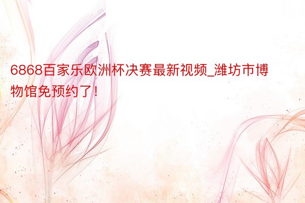 6868百家乐欧洲杯决赛最新视频_潍坊市博物馆免预约了！