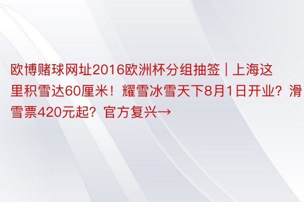 欧博赌球网址2016欧洲杯分组抽签 | 上海这里积雪达60厘米！耀雪冰雪天下8月1日开业？滑雪票420元起？官方复兴→