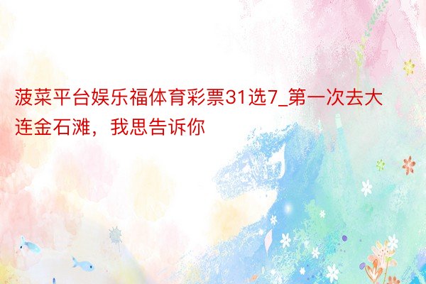 菠菜平台娱乐福体育彩票31选7_第一次去大连金石滩，我思告诉你