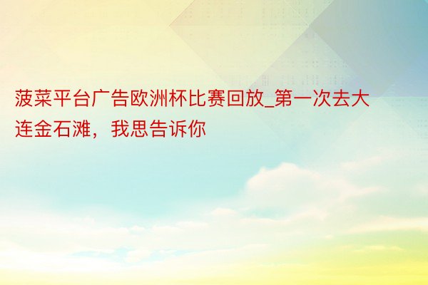 菠菜平台广告欧洲杯比赛回放_第一次去大连金石滩，我思告诉你
