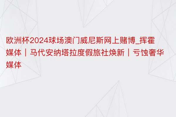 欧洲杯2024球场澳门威尼斯网上赌博_挥霍媒体｜马代安纳塔拉度假旅社焕新｜亏蚀奢华媒体