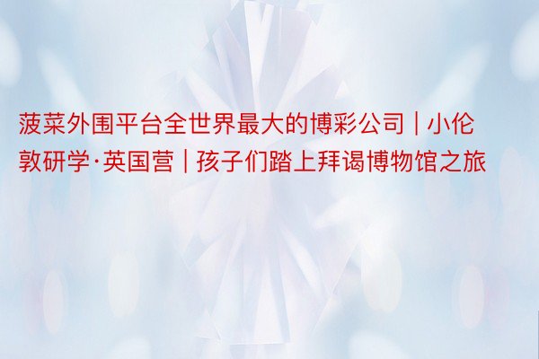 菠菜外围平台全世界最大的博彩公司 | 小伦敦研学·英国营 | 孩子们踏上拜谒博物馆之旅