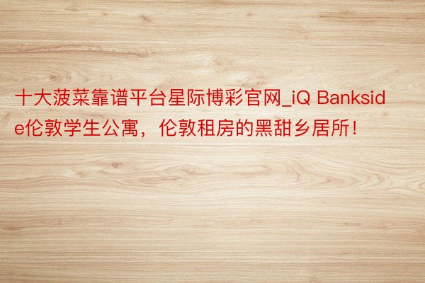 十大菠菜靠谱平台星际博彩官网_iQ Bankside伦敦学生公寓，伦敦租房的黑甜乡居所！