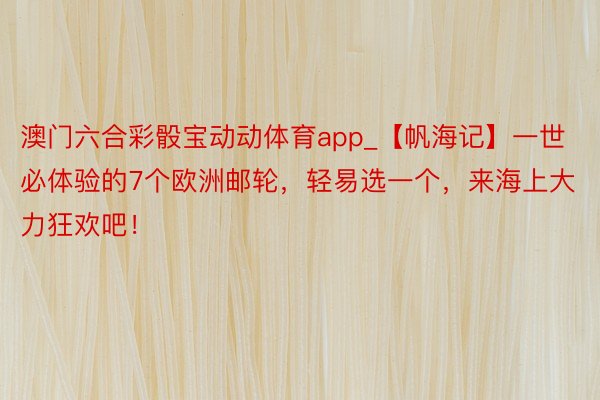 澳门六合彩骰宝动动体育app_【帆海记】一世必体验的7个欧洲邮轮，轻易选一个，来海上大力狂欢吧！