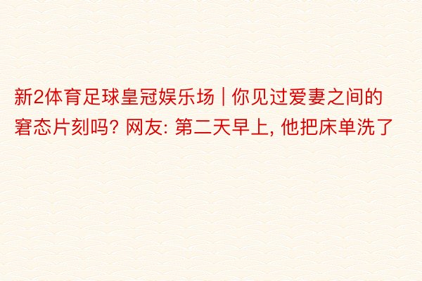 新2体育足球皇冠娱乐场 | 你见过爱妻之间的窘态片刻吗? 网友: 第二天早上, 他把床单洗了