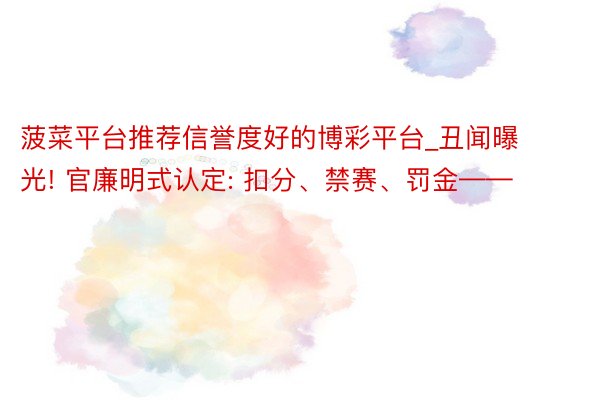 菠菜平台推荐信誉度好的博彩平台_丑闻曝光! 官廉明式认定: 扣分、禁赛、罚金——