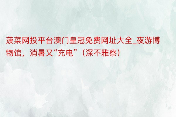 菠菜网投平台澳门皇冠免费网址大全_夜游博物馆，消暑又“充电”（深不雅察）