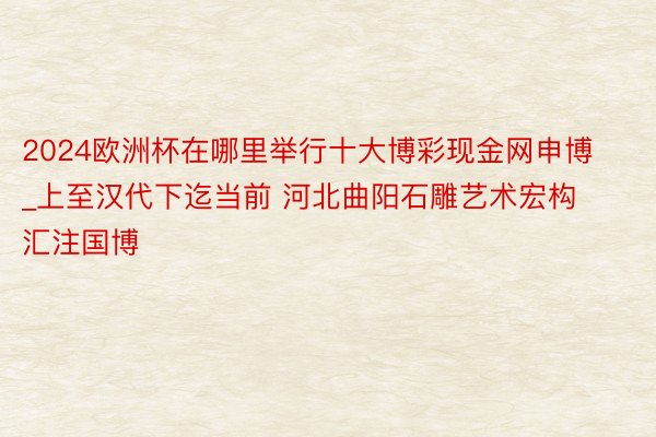 2024欧洲杯在哪里举行十大博彩现金网申博_上至汉代下迄当前 河北曲阳石雕艺术宏构汇注国博