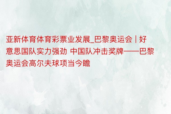 亚新体育体育彩票业发展_巴黎奥运会 | 好意思国队实力强劲 中国队冲击奖牌——巴黎奥运会高尔夫球项当今瞻