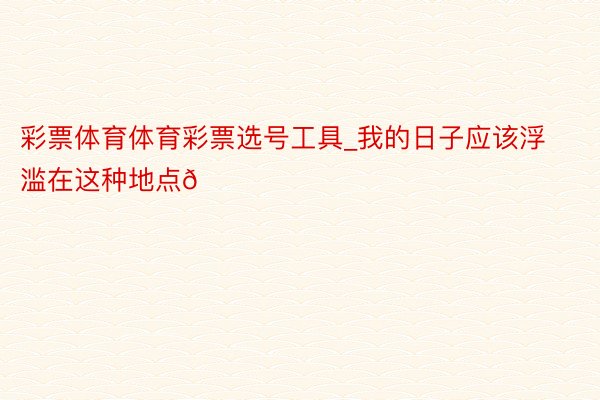 彩票体育体育彩票选号工具_我的日子应该浮滥在这种地点🍂