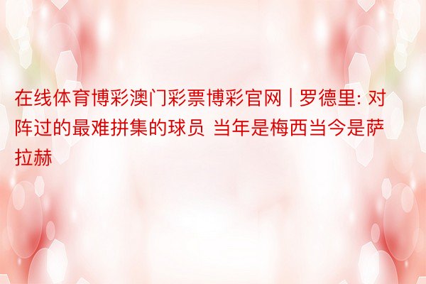 在线体育博彩澳门彩票博彩官网 | 罗德里: 对阵过的最难拼集的球员 当年是梅西当今是萨拉赫