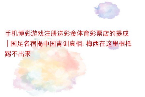 手机博彩游戏注册送彩金体育彩票店的提成 | 国足名宿揭中国青训真相: 梅西在这里根柢踢不出来