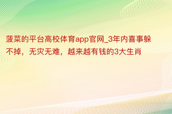 菠菜的平台高校体育app官网_3年内喜事躲不掉，无灾无难，越来越有钱的3大生肖