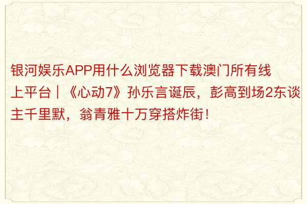 银河娱乐APP用什么浏览器下载澳门所有线上平台 | 《心动7》孙乐言诞辰，彭高到场2东谈主千里默，翁青雅十万穿搭炸街！