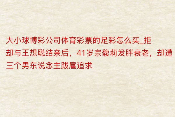 大小球博彩公司体育彩票的足彩怎么买_拒却与王想聪结亲后，41岁宗馥莉发胖衰老，却遭三个男东说念主跋扈追求