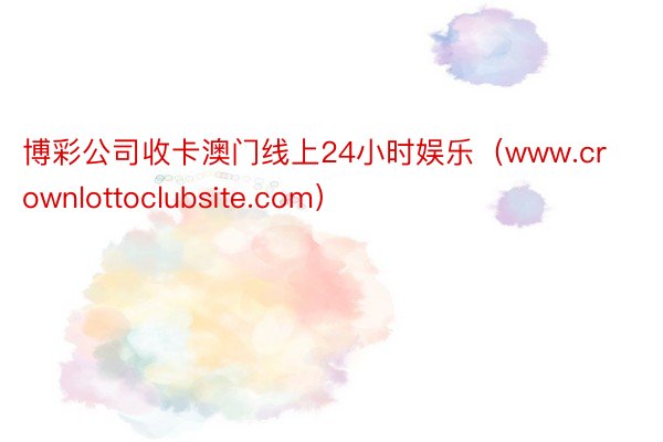 博彩公司收卡澳门线上24小时娱乐（www.crownlottoclubsite.com）