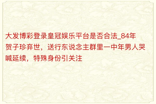 大发博彩登录皇冠娱乐平台是否合法_84年贺子珍弃世，送行东说念主群里一中年男人哭喊延续，特殊身份引关注