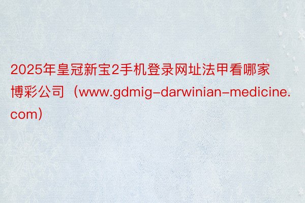 2025年皇冠新宝2手机登录网址法甲看哪家博彩公司（www.gdmig-darwinian-medicine.com）