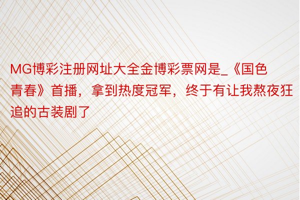 MG博彩注册网址大全金博彩票网是_《国色青春》首播，拿到热度冠军，终于有让我熬夜狂追的古装剧了