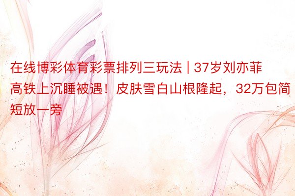 在线博彩体育彩票排列三玩法 | 37岁刘亦菲高铁上沉睡被遇！皮肤雪白山根隆起，32万包简短放一旁