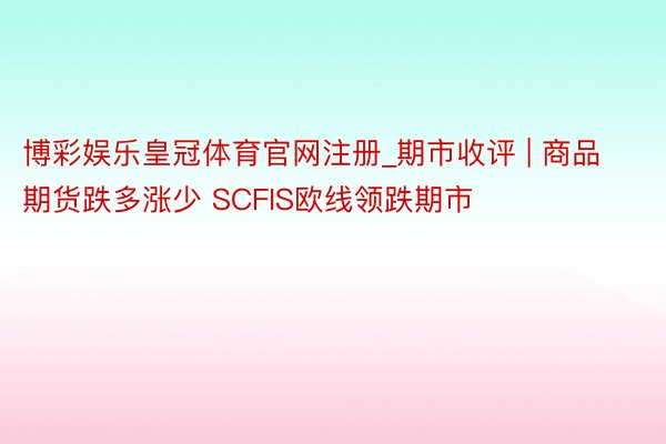 博彩娱乐皇冠体育官网注册_期市收评 | 商品期货跌多涨少 SCFIS欧线领跌期市