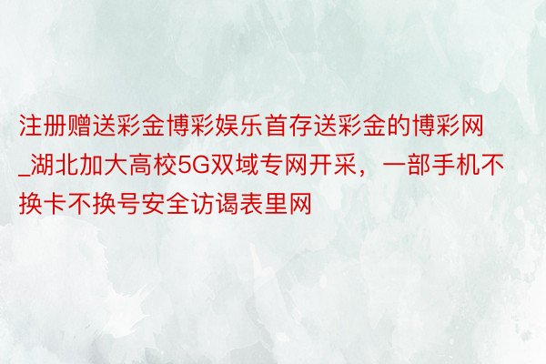 注册赠送彩金博彩娱乐首存送彩金的博彩网_湖北加大高校5G双域专网开采，一部手机不换卡不换号安全访谒表里网