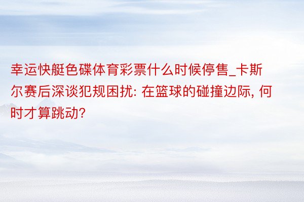 幸运快艇色碟体育彩票什么时候停售_卡斯尔赛后深谈犯规困扰: 在篮球的碰撞边际, 何时才算跳动?