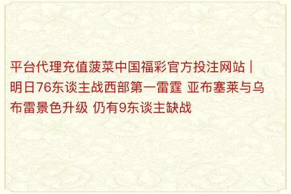 平台代理充值菠菜中国福彩官方投注网站 | 明日76东谈主战西部第一雷霆 亚布塞莱与乌布雷景色升级 仍有9东谈主缺战