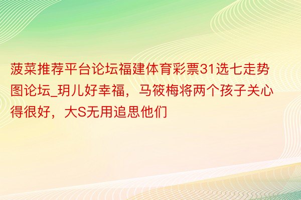 菠菜推荐平台论坛福建体育彩票31选七走势图论坛_玥儿好幸福，马筱梅将两个孩子关心得很好，大S无用追思他们