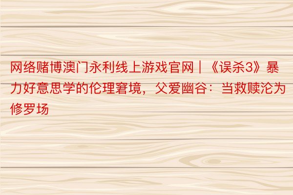 网络赌博澳门永利线上游戏官网 | 《误杀3》暴力好意思学的伦理窘境，父爱幽谷：当救赎沦为修罗场