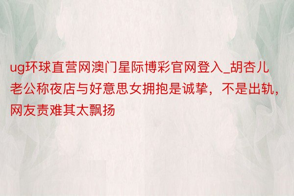 ug环球直营网澳门星际博彩官网登入_胡杏儿老公称夜店与好意思女拥抱是诚挚，不是出轨，网友责难其太飘扬