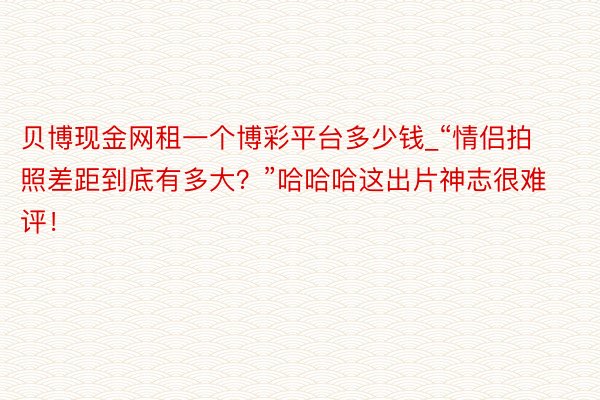 贝博现金网租一个博彩平台多少钱_“情侣拍照差距到底有多大？”哈哈哈这出片神志很难评！