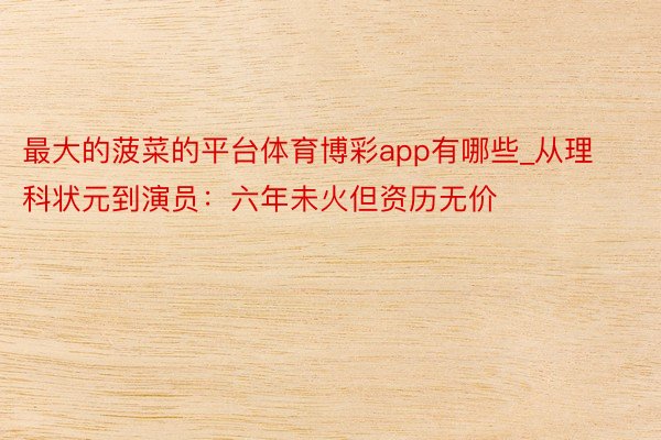 最大的菠菜的平台体育博彩app有哪些_从理科状元到演员：六年未火但资历无价