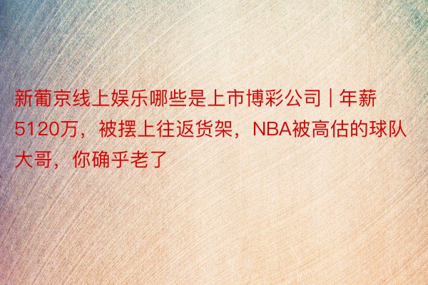 新葡京线上娱乐哪些是上市博彩公司 | 年薪5120万，被摆上往返货架，NBA被高估的球队大哥，你确乎老了