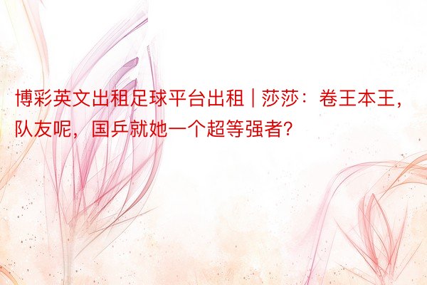 博彩英文出租足球平台出租 | 莎莎：卷王本王，队友呢，国乒就她一个超等强者？